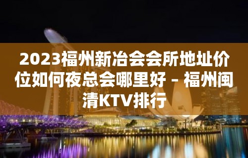 2023福州新冶会会所地址价位如何夜总会哪里好 – 福州闽清KTV排行