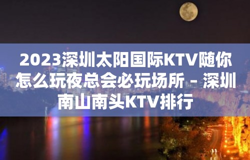 2023深圳太阳国际KTV随你怎么玩夜总会必玩场所 – 深圳南山南头KTV排行