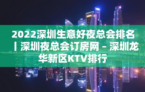 2022深圳生意好夜总会排名丨深圳夜总会订房网 – 深圳龙华新区KTV排行