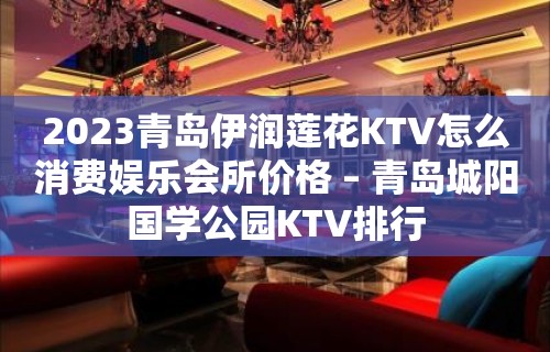 2023青岛伊润莲花KTV怎么消费娱乐会所价格 – 青岛城阳国学公园KTV排行