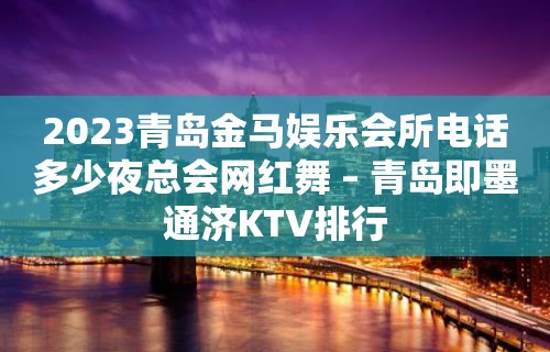 2023青岛金马娱乐会所电话多少夜总会网红舞 – 青岛即墨通济KTV排行