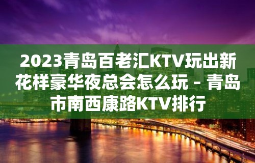 2023青岛百老汇KTV玩出新花样豪华夜总会怎么玩 – 青岛市南西康路KTV排行