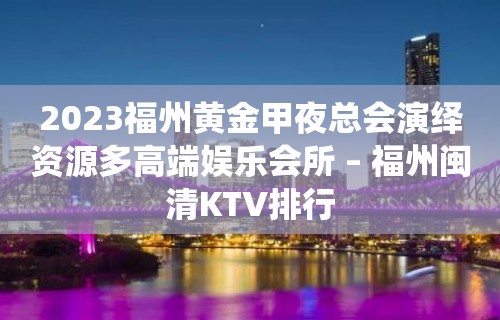 2023福州黄金甲夜总会演绎资源多高端娱乐会所 – 福州闽清KTV排行