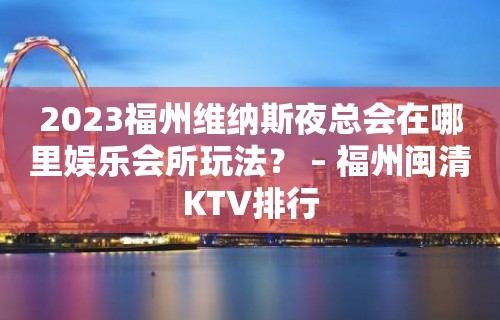 2023福州维纳斯夜总会在哪里娱乐会所玩法？ – 福州闽清KTV排行