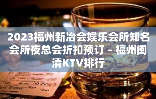 2023福州新冶会娱乐会所知名会所夜总会折扣预订 – 福州闽清KTV排行