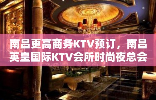 南昌更高商务KTV预订，南昌英皇国际KTV会所时尚夜总会