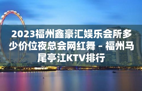 2023福州鑫豪汇娱乐会所多少价位夜总会网红舞 – 福州马尾亭江KTV排行