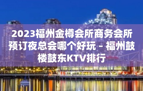 2023福州金樽会所商务会所预订夜总会哪个好玩 – 福州鼓楼鼓东KTV排行