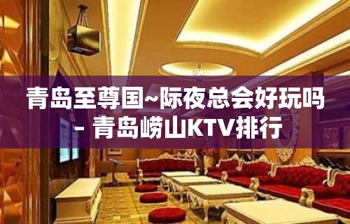 青岛至尊国~际夜总会好玩吗 – 青岛崂山KTV排行