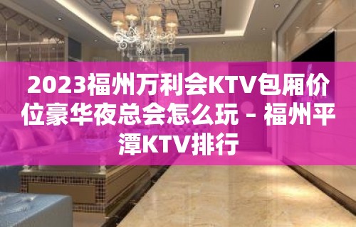 2023福州万利会KTV包厢价位豪华夜总会怎么玩 – 福州平潭KTV排行