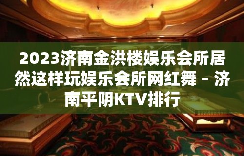 2023济南金洪楼娱乐会所居然这样玩娱乐会所网红舞 – 济南平阴KTV排行