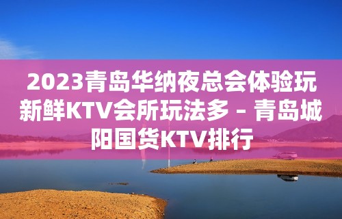 2023青岛华纳夜总会体验玩新鲜KTV会所玩法多 – 青岛城阳国货KTV排行