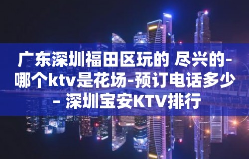 广东深圳福田区玩的 尽兴的-哪个ktv是花场-预订电话多少 – 深圳宝安KTV排行