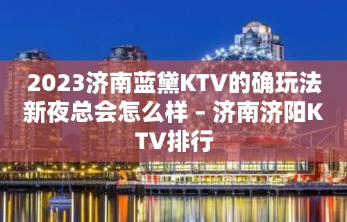 2023济南蓝黛KTV的确玩法新夜总会怎么样 – 济南济阳KTV排行