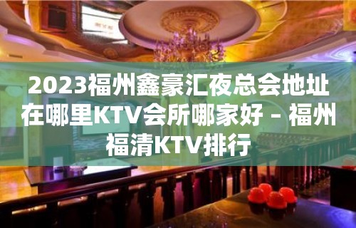 2023福州鑫豪汇夜总会地址在哪里KTV会所哪家好 – 福州福清KTV排行