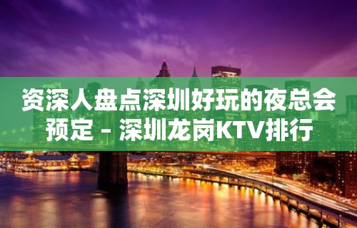 资深人盘点深圳好玩的夜总会预定 – 深圳龙岗KTV排行