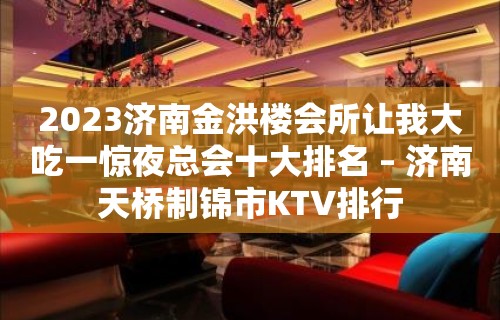 2023济南金洪楼会所让我大吃一惊夜总会十大排名 – 济南天桥制锦市KTV排行