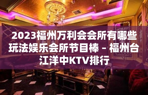 2023福州万利会会所有哪些玩法娱乐会所节目棒 – 福州台江洋中KTV排行