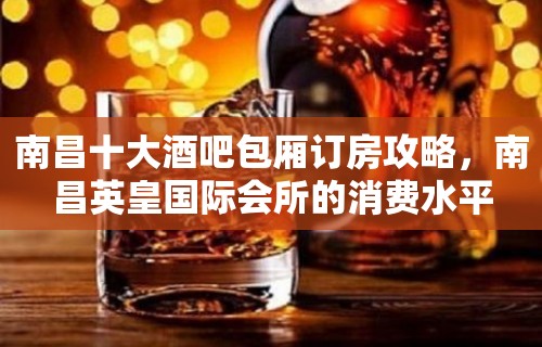 南昌十大酒吧包厢订房攻略，南昌英皇国际会所的消费水平