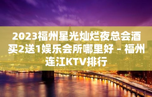 2023福州星光灿烂夜总会酒买2送1娱乐会所哪里好 – 福州连江KTV排行