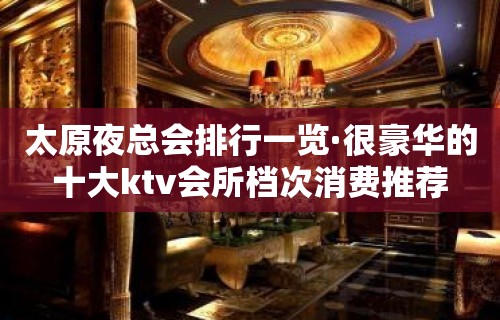 太原夜总会排行一览·很豪华的十大ktv会所档次消费推荐