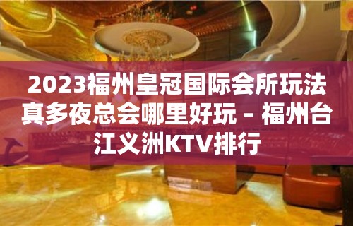 2023福州皇冠国际会所玩法真多夜总会哪里好玩 – 福州台江义洲KTV排行