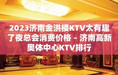 2023济南金洪楼KTV太有趣了夜总会消费价格 – 济南高新奥体中心KTV排行