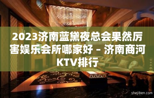 2023济南蓝黛夜总会果然厉害娱乐会所哪家好 – 济南商河KTV排行