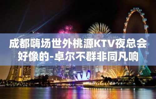 成都嗨场世外桃源KTV夜总会好像的-卓尔不群非同凡响