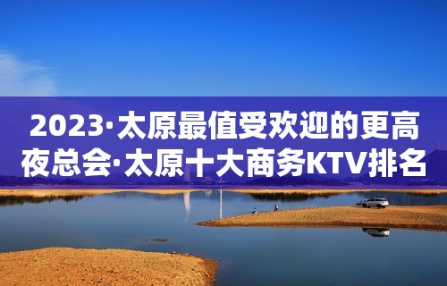 2023·太原最值受欢迎的更高夜总会·太原十大商务KTV排名