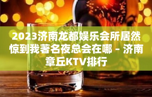 2023济南龙都娱乐会所居然惊到我著名夜总会在哪 – 济南章丘KTV排行