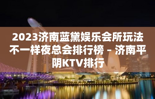 2023济南蓝黛娱乐会所玩法不一样夜总会排行榜 – 济南平阴KTV排行