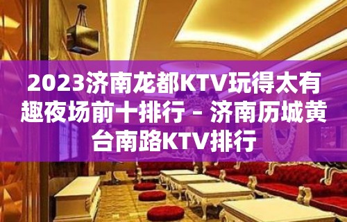 2023济南龙都KTV玩得太有趣夜场前十排行 – 济南历城黄台南路KTV排行