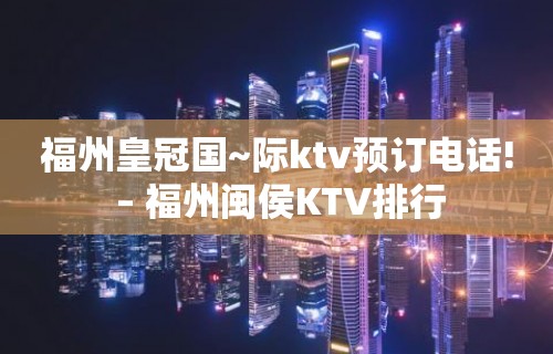 福州皇冠国~际ktv预订电话! – 福州闽侯KTV排行