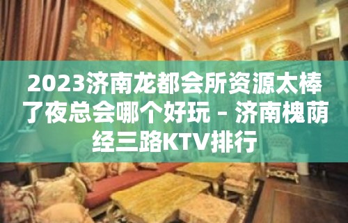 2023济南龙都会所资源太棒了夜总会哪个好玩 – 济南槐荫经三路KTV排行