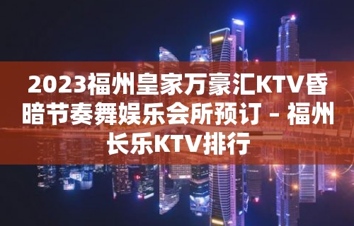 2023福州皇家万豪汇KTV昏暗节奏舞娱乐会所预订 – 福州长乐KTV排行