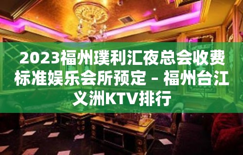 2023福州璞利汇夜总会收费标准娱乐会所预定 – 福州台江义洲KTV排行