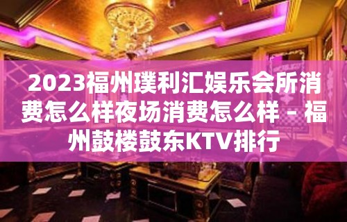 2023福州璞利汇娱乐会所消费怎么样夜场消费怎么样 – 福州鼓楼鼓东KTV排行