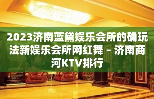 2023济南蓝黛娱乐会所的确玩法新娱乐会所网红舞 – 济南商河KTV排行