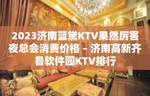 2023济南蓝黛KTV果然厉害夜总会消费价格 – 济南高新齐鲁软件园KTV排行