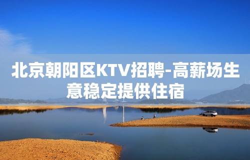 北京朝阳区KTV招聘-高薪场生意稳定提供住宿