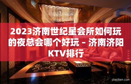 2023济南世纪星会所如何玩的夜总会哪个好玩 – 济南济阳KTV排行