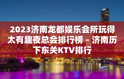 2023济南龙都娱乐会所玩得太有趣夜总会排行榜 – 济南历下东关KTV排行