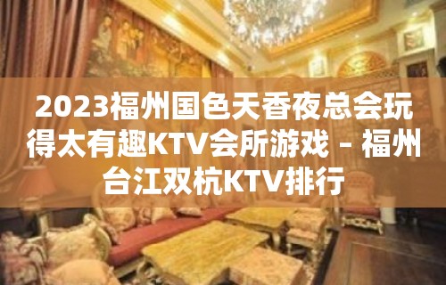 2023福州国色天香夜总会玩得太有趣KTV会所游戏 – 福州台江双杭KTV排行