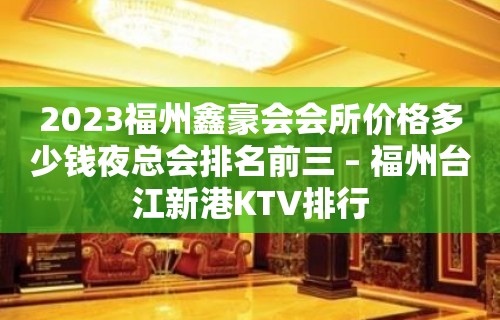 2023福州鑫豪会会所价格多少钱夜总会排名前三 – 福州台江新港KTV排行