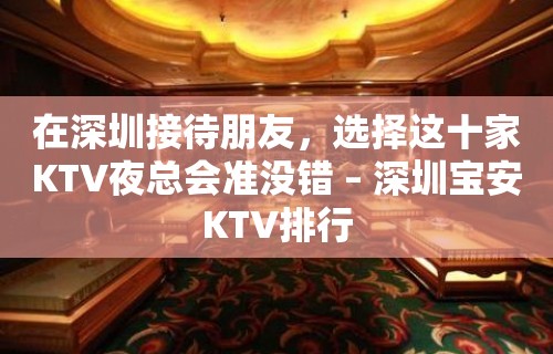 在深圳接待朋友，选择这十家KTV夜总会准没错 – 深圳宝安KTV排行