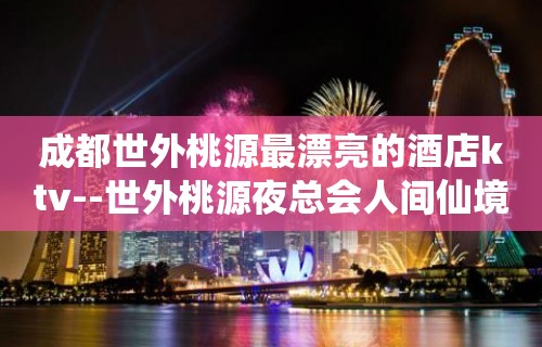 成都世外桃源最漂亮的酒店ktv--世外桃源夜总会人间仙境