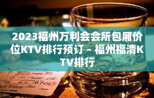 2023福州万利会会所包厢价位KTV排行预订 – 福州福清KTV排行