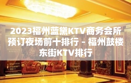 2023福州蓝黛KTV商务会所预订夜场前十排行 – 福州鼓楼东街KTV排行