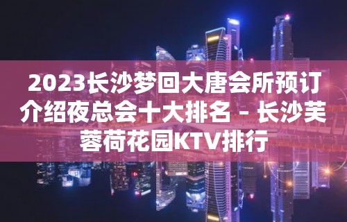 2023长沙梦回大唐会所预订介绍夜总会十大排名 – 长沙芙蓉荷花园KTV排行